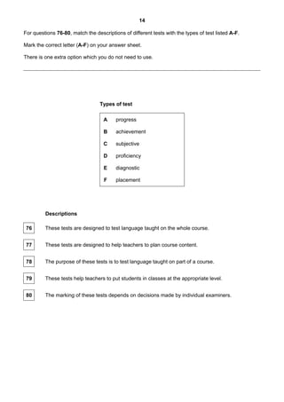 14

For questions 76-80, match the descriptions of different tests with the types of test listed A-F.

Mark the correct letter (A-F) on your answer sheet.

There is one extra option which you do not need to use.




                                  Types of test

                                   A     progress

                                   B     achievement

                                   C     subjective

                                   D     proficiency

                                   E     diagnostic

                                    F    placement




         Descriptions

 76      These tests are designed to test language taught on the whole course.


 77      These tests are designed to help teachers to plan course content.


 78      The purpose of these tests is to test language taught on part of a course.


 79      These tests help teachers to put students in classes at the appropriate level.


 80      The marking of these tests depends on decisions made by individual examiners.
 