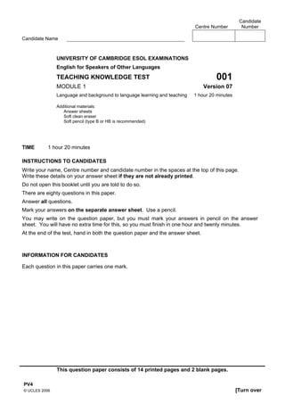 Candidate
                                                                           Centre Number         Number

Candidate Name



               UNIVERSITY OF CAMBRIDGE ESOL EXAMINATIONS
               English for Speakers of Other Languages
               TEACHING KNOWLEDGE TEST                                              001
               MODULE 1                                                         Version 07
               Language and background to language learning and teaching   1 hour 20 minutes

               Additional materials:
                  Answer sheets
                  Soft clean eraser
                  Soft pencil (type B or HB is recommended)




TIME       1 hour 20 minutes

INSTRUCTIONS TO CANDIDATES
Write your name, Centre number and candidate number in the spaces at the top of this page.
Write these details on your answer sheet if they are not already printed.
Do not open this booklet until you are told to do so.
There are eighty questions in this paper.
Answer all questions.
Mark your answers on the separate answer sheet. Use a pencil.
You may write on the question paper, but you must mark your answers in pencil on the answer
sheet. You will have no extra time for this, so you must finish in one hour and twenty minutes.
At the end of the test, hand in both the question paper and the answer sheet.



INFORMATION FOR CANDIDATES

Each question in this paper carries one mark.




               This question paper consists of 14 printed pages and 2 blank pages.

PV4
© UCLES 2006                                                                                   [Turn over
 