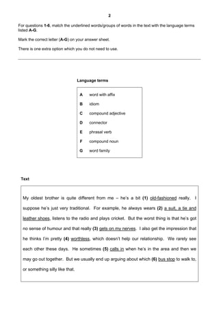 2

For questions 1-6, match the underlined words/groups of words in the text with the language terms
listed A-G.

Mark the correct letter (A-G) on your answer sheet.

There is one extra option which you do not need to use.




                                  Language terms


                                   A   word with affix

                                   B   idiom

                                   C   compound adjective

                                   D   connector

                                   E   phrasal verb

                                   F   compound noun

                                   G   word family




 Text



  My oldest brother is quite different from me – he’s a bit (1) old-fashioned really.               I

  suppose he’s just very traditional. For example, he always wears (2) a suit, a tie and

  leather shoes, listens to the radio and plays cricket. But the worst thing is that he’s got

  no sense of humour and that really (3) gets on my nerves. I also get the impression that

  he thinks I’m pretty (4) worthless, which doesn’t help our relationship. We rarely see

  each other these days. He sometimes (5) calls in when he’s in the area and then we

  may go out together. But we usually end up arguing about which (6) bus stop to walk to,

  or something silly like that.
 