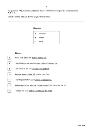 3

For questions 7-13, match the underlined clauses with their meanings in the sentences listed
A, B or C.

Mark the correct letter (A, B or C) on your answer sheet.




                                   Meanings


                                    A     condition

                                    B     reason

                                    C     result




         Clauses

 7       It was such a bad film that we walked out.


 8       I decided to go and see him since he hadn’t phoned me.


 9       I fell asleep in the car because I was so tired.


 10      As there was no coffee left, I had a cup of tea.


 11      I won’t speak to him again unless he apologises.


 12      As long as you can save the money yourself, you can go on the trip.


 13      I walked into town so that I could avoid the traffic.




                                                                                          [Turn over
 