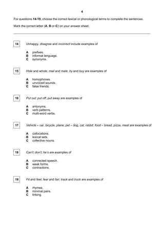 4

For questions 14-19, choose the correct lexical or phonological terms to complete the sentences.

Mark the correct letter (A, B or C) on your answer sheet.




 14      Unhappy, disagree and incorrect include examples of

         A    prefixes.
         B    informal language.
         C    synonyms.


 15      Hole and whole; mail and male; by and buy are examples of

         A    homophones.
         B    unvoiced sounds.
         C    false friends.


 16      Put out; put off; put away are examples of

         A    antonyms.
         B    verb patterns.
         C    multi-word verbs.


 17      Vehicle – car, bicycle, plane; pet – dog, cat, rabbit; food – bread, pizza, meat are examples of

         A    collocations.
         B    lexical sets.
         C    collective nouns.


 18      Can’t; don’t; he’s are examples of

         A    connected speech.
         B    weak forms.
         C    contractions.


 19      Fit and feet; fear and fair; track and truck are examples of

         A    rhymes.
         B    minimal pairs.
         C    linking.
 
