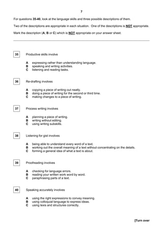 7

For questions 35-40, look at the language skills and three possible descriptions of them.

Two of the descriptions are appropriate in each situation. One of the descriptions is NOT appropriate.

Mark the description (A, B or C) which is NOT appropriate on your answer sheet.




 35      Productive skills involve

         A    expressing rather than understanding language.
         B    speaking and writing activities.
         C    listening and reading tasks.


 36      Re-drafting involves

         A    copying a piece of writing out neatly.
         B    doing a piece of writing for the second or third time.
         C    making changes to a piece of writing.


 37      Process writing involves

         A    planning a piece of writing.
         B    writing without editing.
         C    using writing subskills.


 38      Listening for gist involves

         A    being able to understand every word of a text.
         B    working out the overall meaning of a text without concentrating on the details.
         C    forming a general idea of what a text is about.


 39      Proofreading involves

         A    checking for language errors.
         B    reading your written work word by word.
         C    paraphrasing parts of a text.


 40      Speaking accurately involves

         A    using the right expressions to convey meaning.
         B    using colloquial language to express ideas.
         C    using lexis and structures correctly.




                                                                                            [Turn over
 