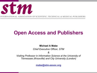 Open Access and Publishers Michael A Mabe Chief Executive Officer, STM & Visiting Professor in Information Science at the University of Tennessee (Knoxville) and City University (London) [email_address] 
