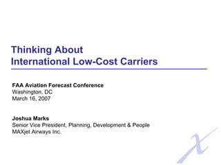 Thinking About
International Low-Cost Carriers
FAA Aviation Forecast Conference
Washington, DC
March 16, 2007
Joshua Marks
Senior Vice President, Planning, Development & People
MAXjet Airways Inc.
 