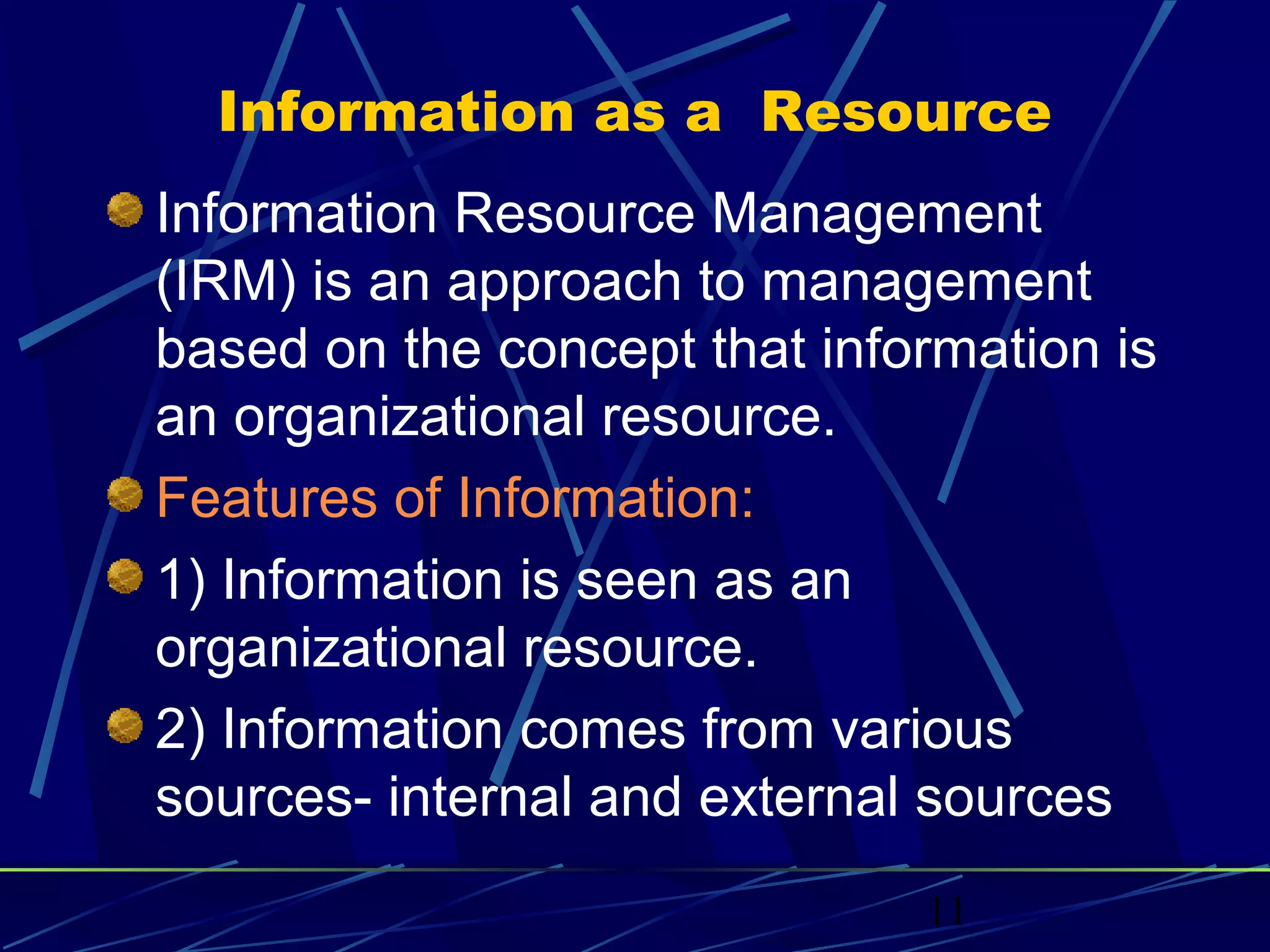 11
Information as a Resource
Information Resource Management
(IRM) is an approach to management
based on the concept that information is
an organizational resource.
Features of Information:
1) Information is seen as an
organizational resource.
2) Information comes from various
sources- internal and external sources
 