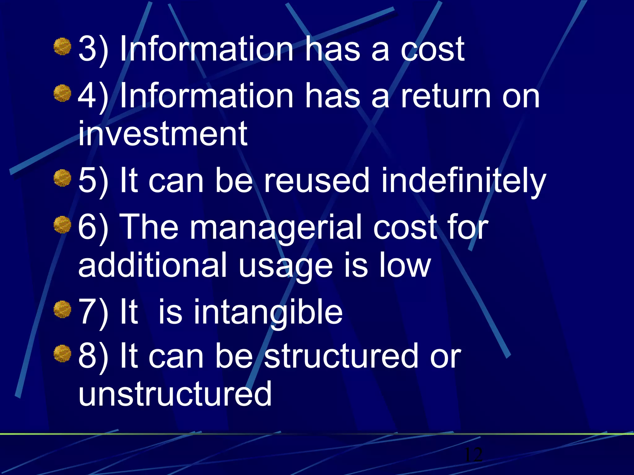 12
3) Information has a cost
4) Information has a return on
investment
5) It can be reused indefinitely
6) The managerial cost for
additional usage is low
7) It is intangible
8) It can be structured or
unstructured
 