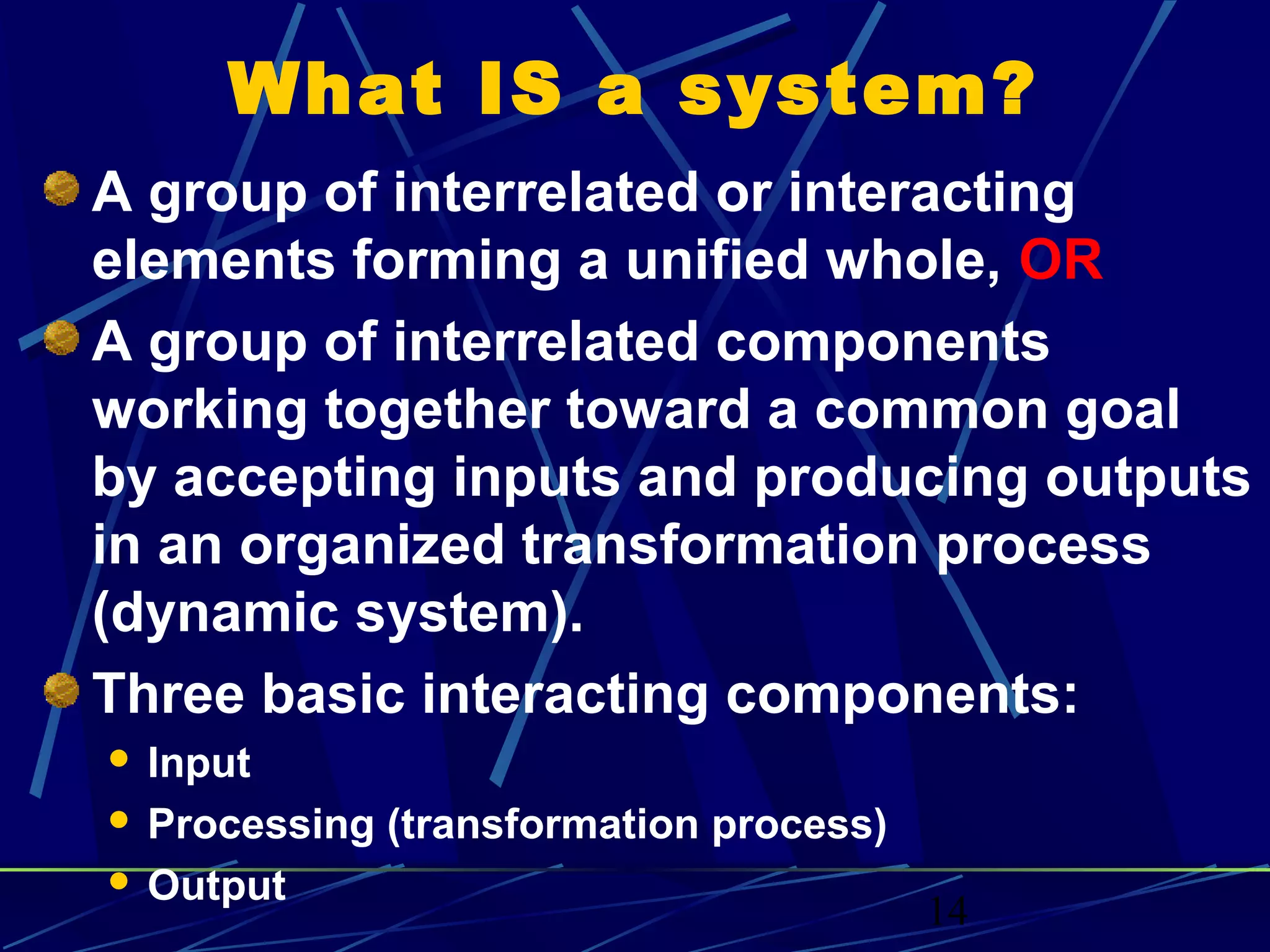 14
What IS a system?
A group of interrelated or interacting
elements forming a unified whole, OR
A group of interrelated components
working together toward a common goal
by accepting inputs and producing outputs
in an organized transformation process
(dynamic system).
Three basic interacting components:
 Input
 Processing (transformation process)
 Output
 