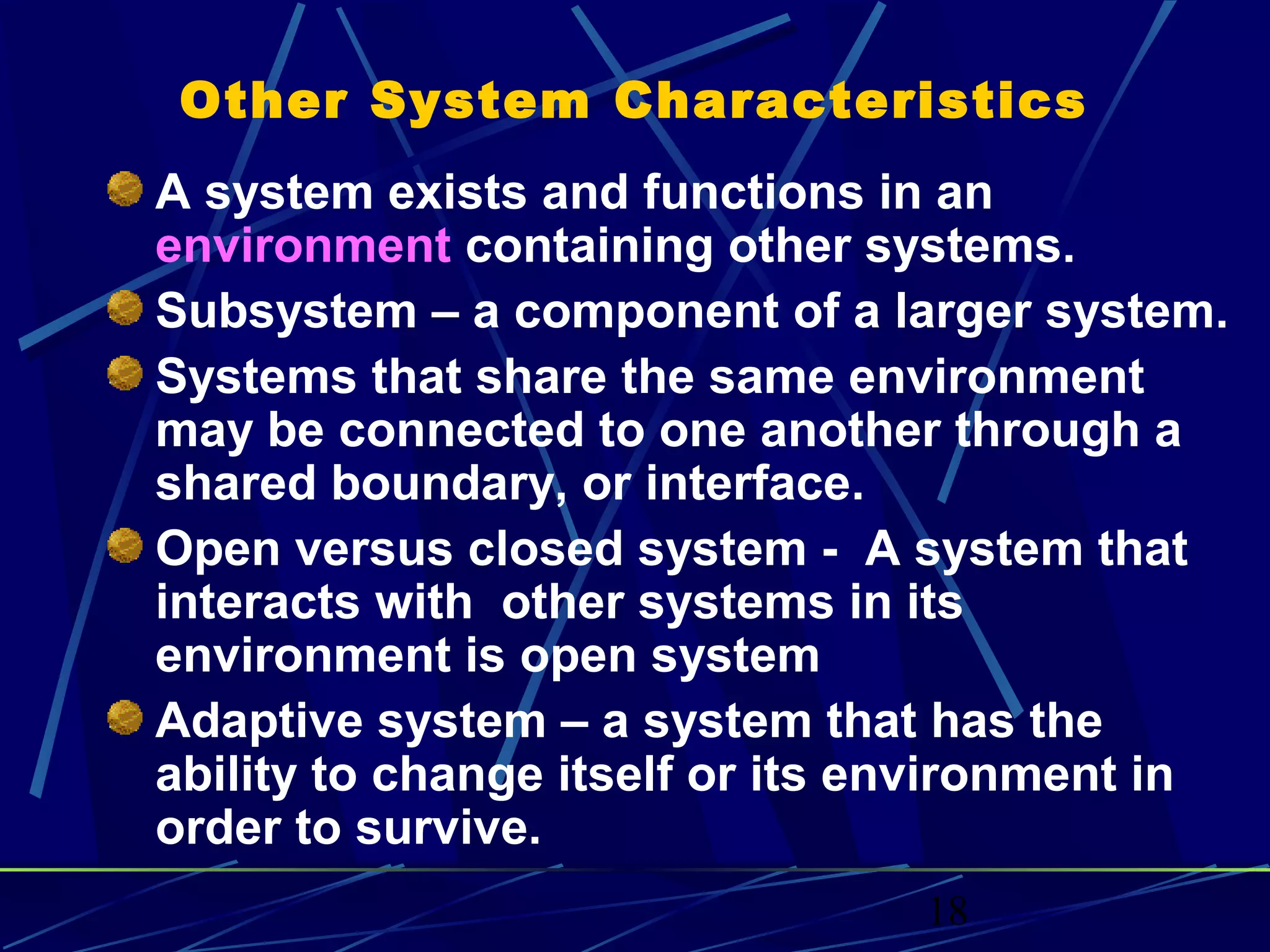 18
Other System Characteristics
A system exists and functions in an
environment containing other systems.
Subsystem – a component of a larger system.
Systems that share the same environment
may be connected to one another through a
shared boundary, or interface.
Open versus closed system - A system that
interacts with other systems in its
environment is open system
Adaptive system – a system that has the
ability to change itself or its environment in
order to survive.
 