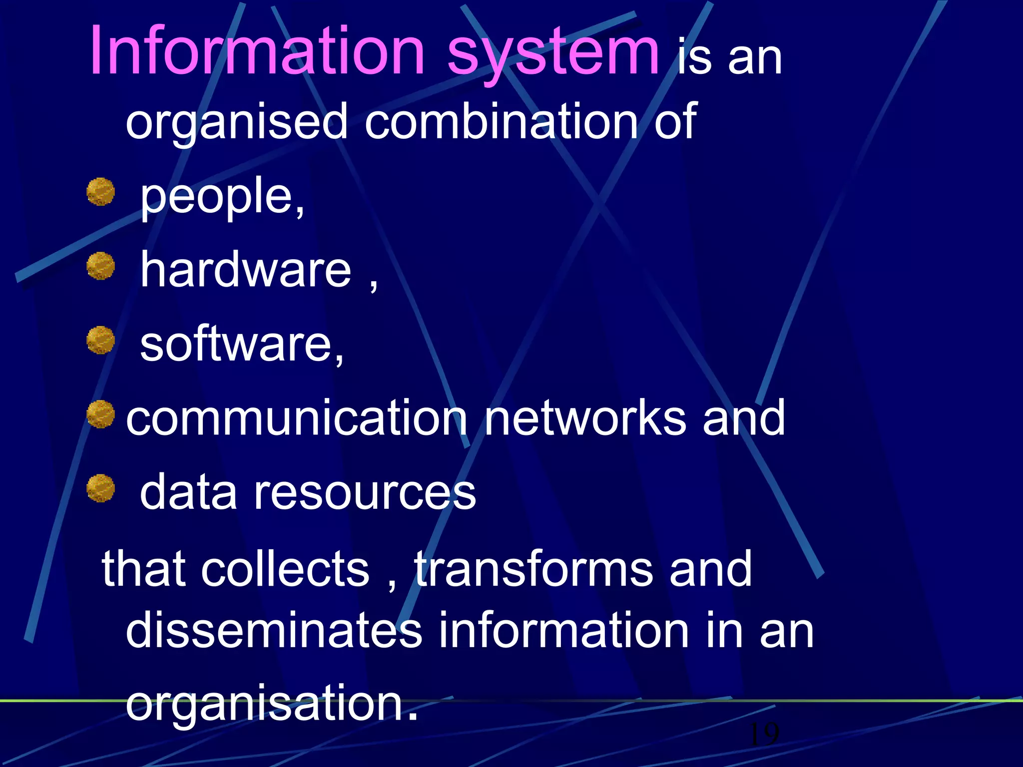 19
Information system is an
organised combination of
people,
hardware ,
software,
communication networks and
data resources
that collects , transforms and
disseminates information in an
organisation.
 