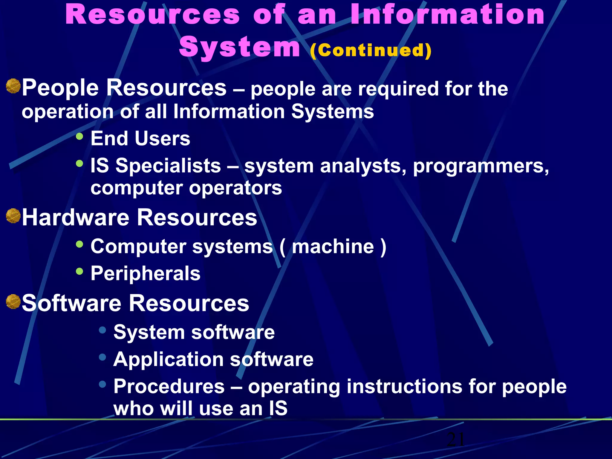 21
Resources of an Information
System (Continued)
People Resources – people are required for the
operation of all Information Systems
 End Users
 IS Specialists – system analysts, programmers,
computer operators
Hardware Resources
 Computer systems ( machine )
 Peripherals
Software Resources
 System software
 Application software
 Procedures – operating instructions for people
who will use an IS
 