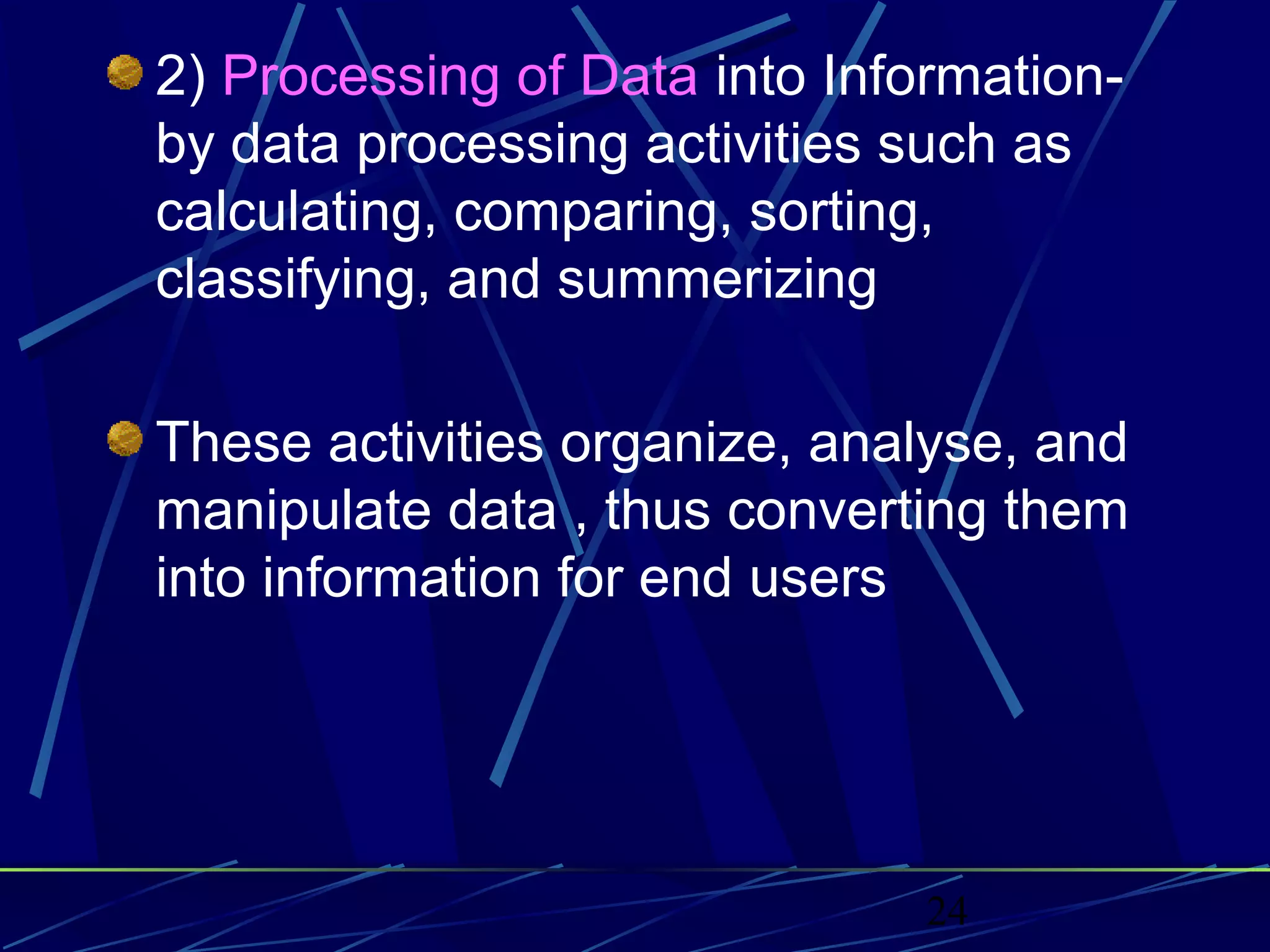 24
2) Processing of Data into Information-
by data processing activities such as
calculating, comparing, sorting,
classifying, and summerizing
These activities organize, analyse, and
manipulate data , thus converting them
into information for end users
 