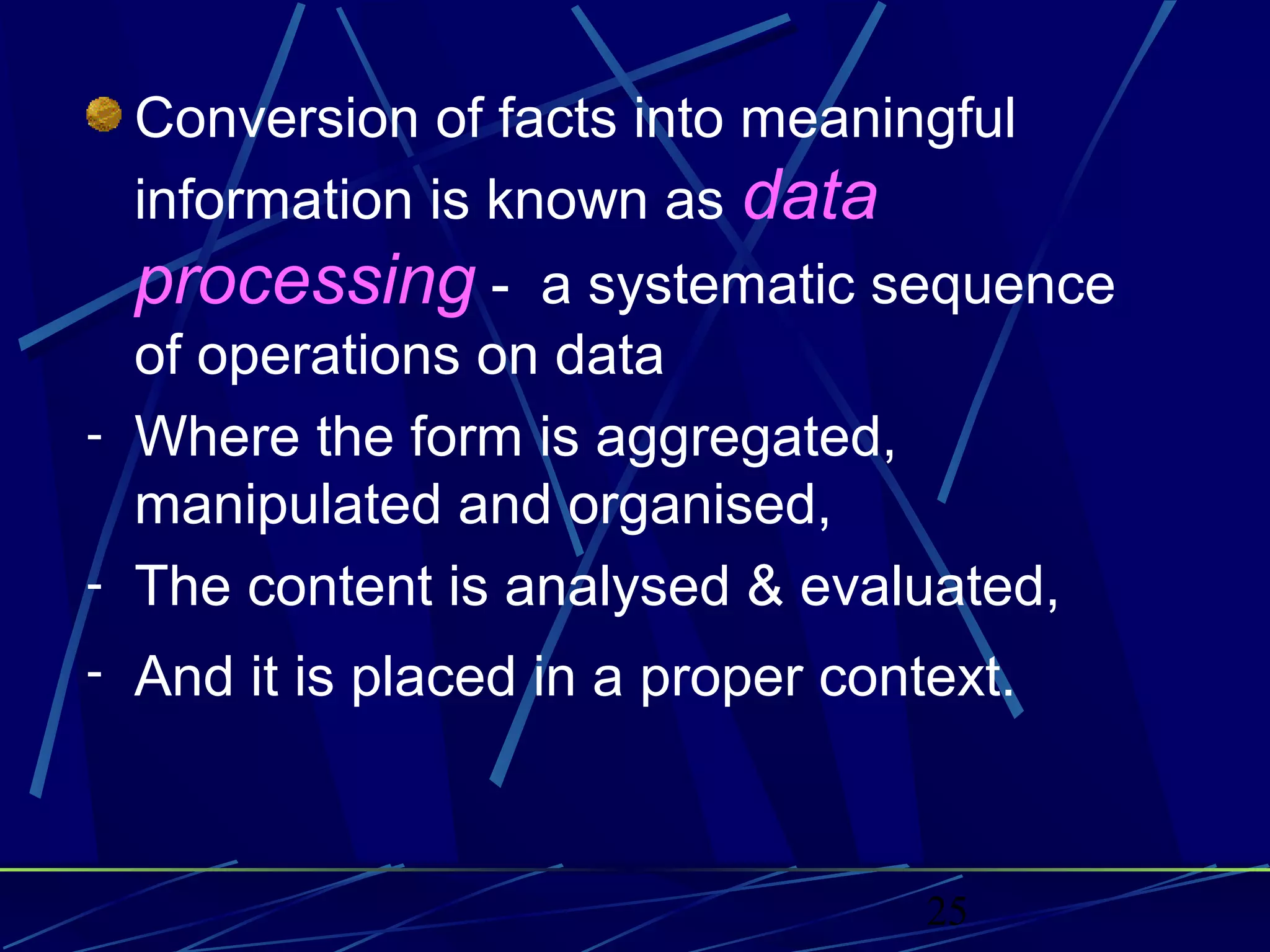 25
Conversion of facts into meaningful
information is known as data
processing - a systematic sequence
of operations on data
- Where the form is aggregated,
manipulated and organised,
- The content is analysed & evaluated,
- And it is placed in a proper context.
 