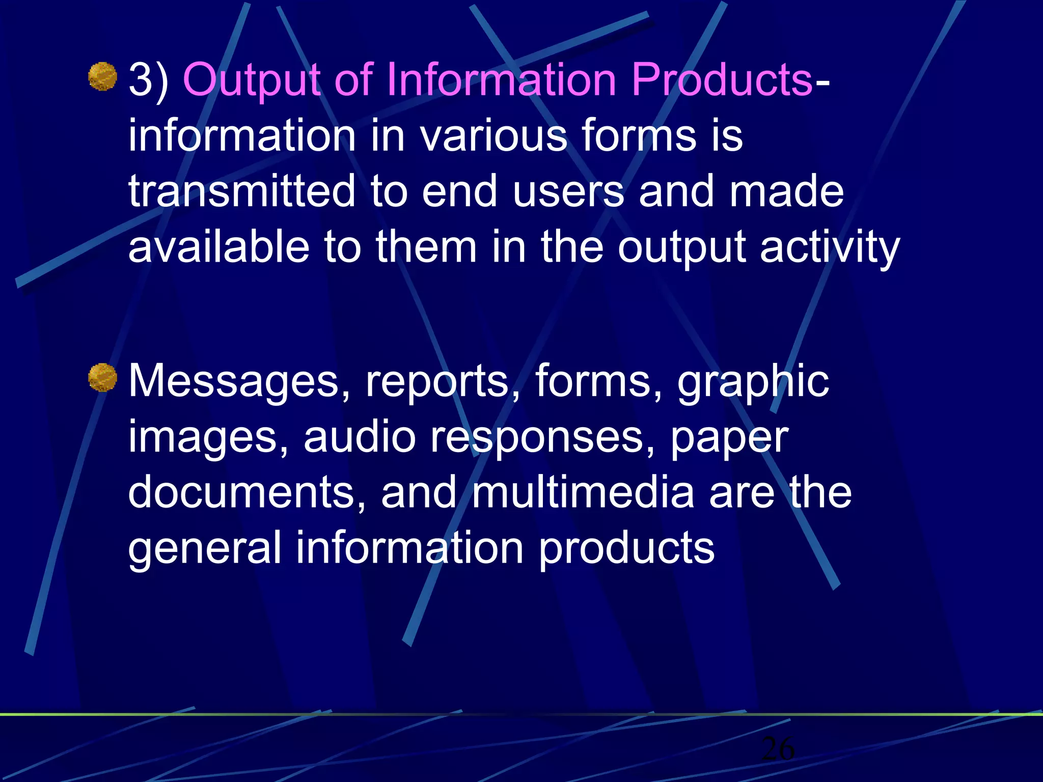 26
3) Output of Information Products-
information in various forms is
transmitted to end users and made
available to them in the output activity
Messages, reports, forms, graphic
images, audio responses, paper
documents, and multimedia are the
general information products
 