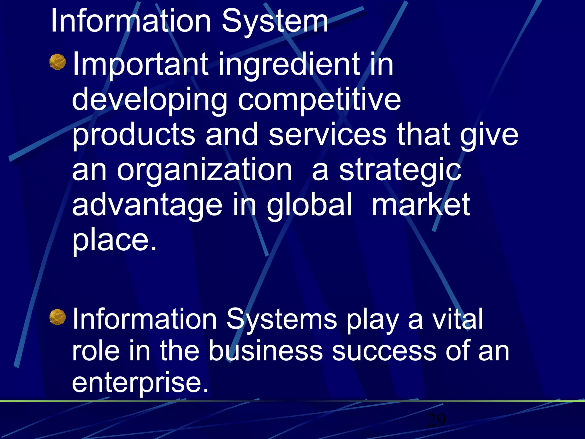 29
Information System
Important ingredient in
developing competitive
products and services that give
an organization a strategic
advantage in global market
place.
Information Systems play a vital
role in the business success of an
enterprise.
 