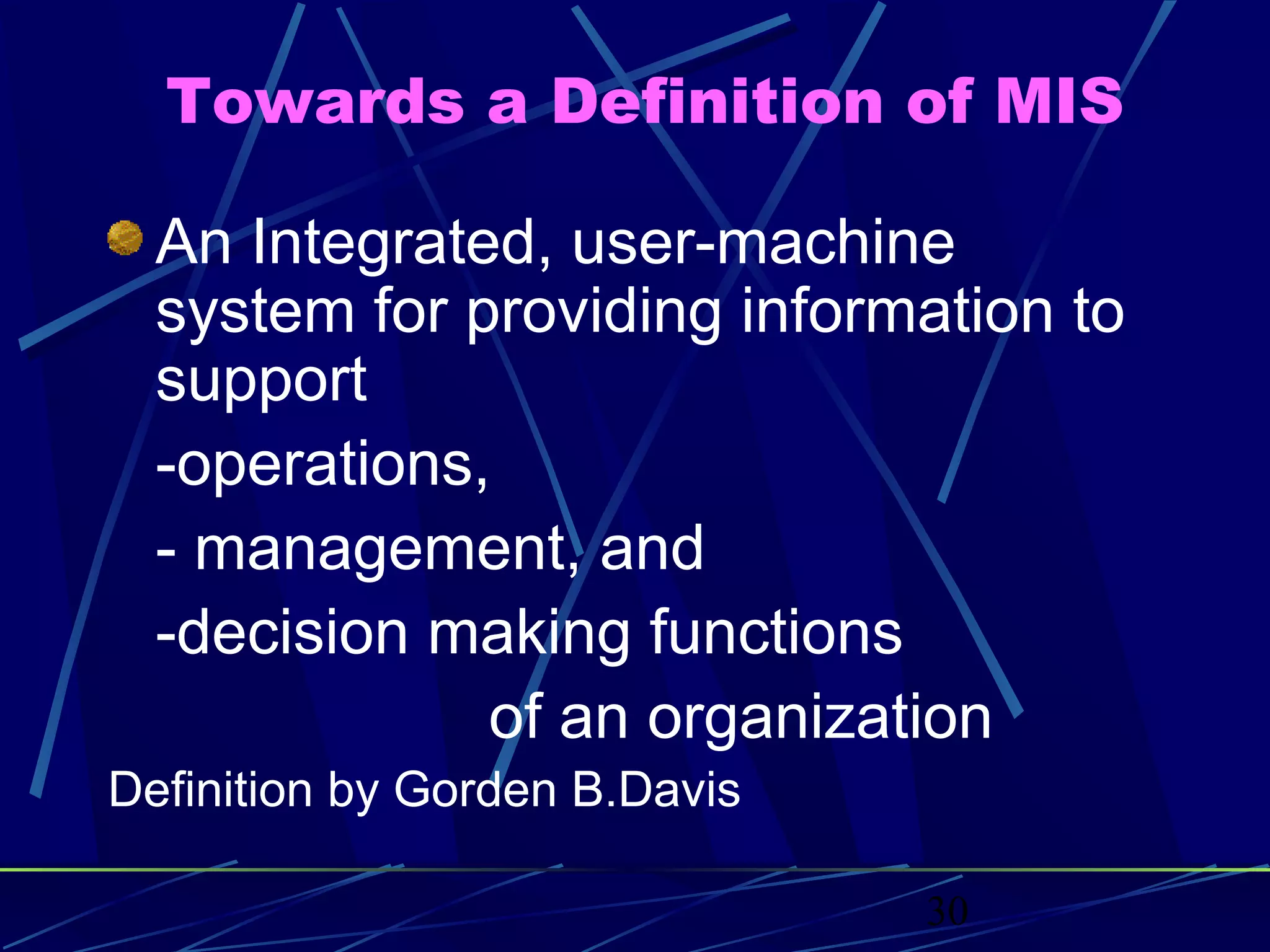30
Towards a Definition of MIS
An Integrated, user-machine
system for providing information to
support
-operations,
- management, and
-decision making functions
of an organization
Definition by Gorden B.Davis
 