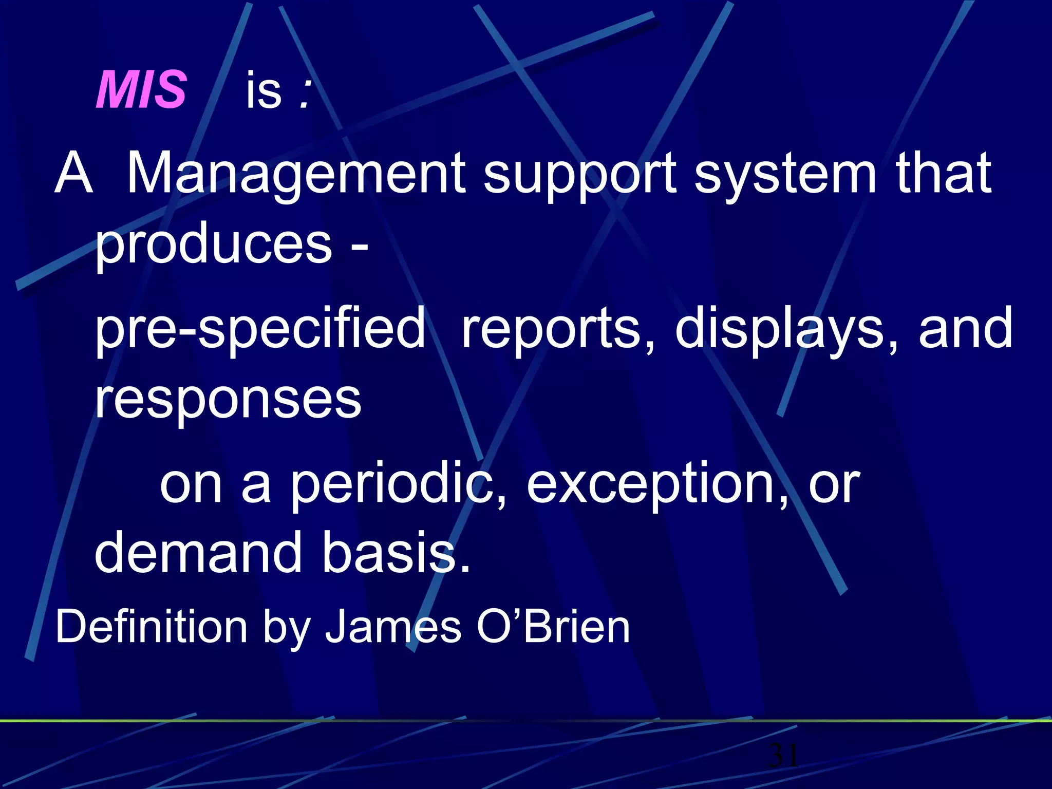 31
MIS is :
A Management support system that
produces -
pre-specified reports, displays, and
responses
on a periodic, exception, or
demand basis.
Definition by James O’Brien
 