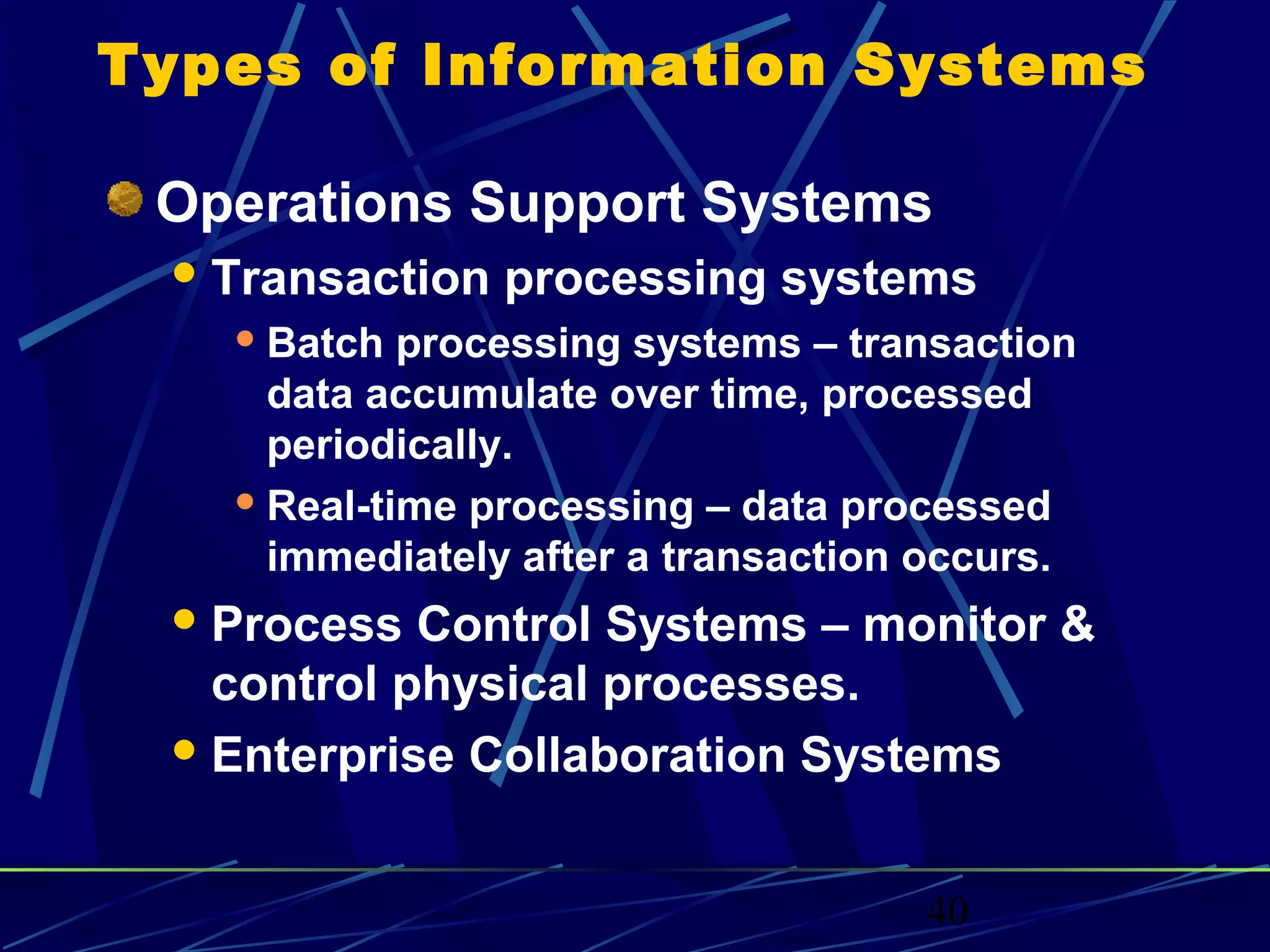 40
Types of Information Systems
Operations Support Systems
Transaction processing systems
 Batch processing systems – transaction
data accumulate over time, processed
periodically.
 Real-time processing – data processed
immediately after a transaction occurs.
Process Control Systems – monitor &
control physical processes.
Enterprise Collaboration Systems
 