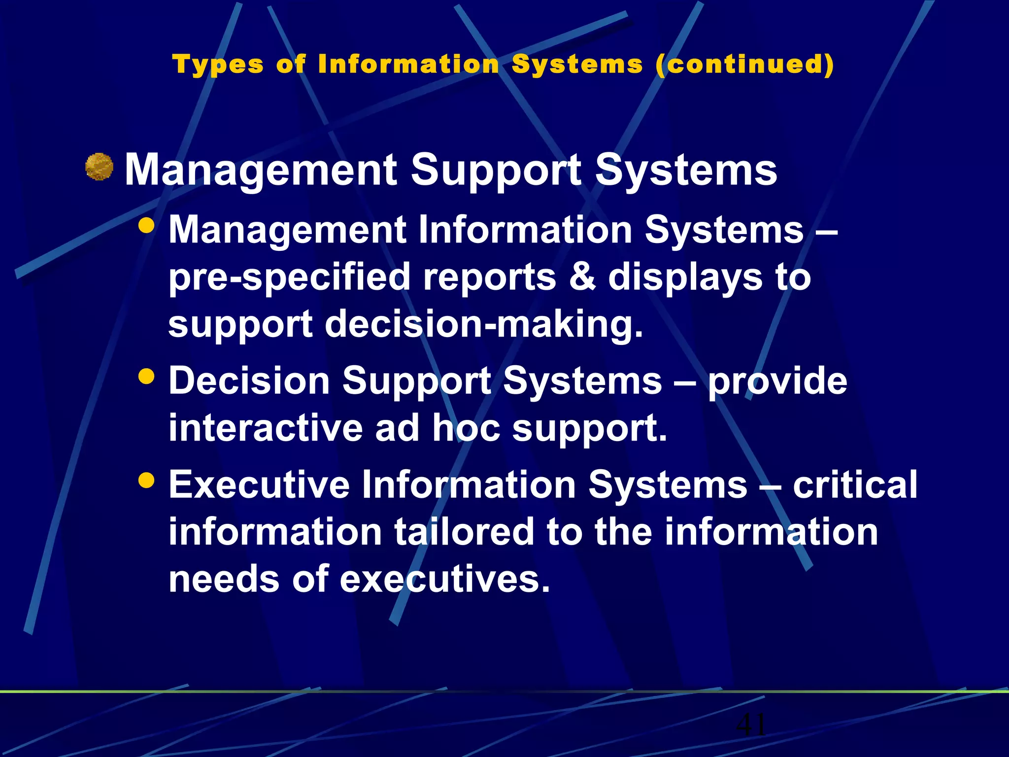 41
Types of Information Systems (continued)
Management Support Systems
Management Information Systems –
pre-specified reports & displays to
support decision-making.
Decision Support Systems – provide
interactive ad hoc support.
Executive Information Systems – critical
information tailored to the information
needs of executives.
 