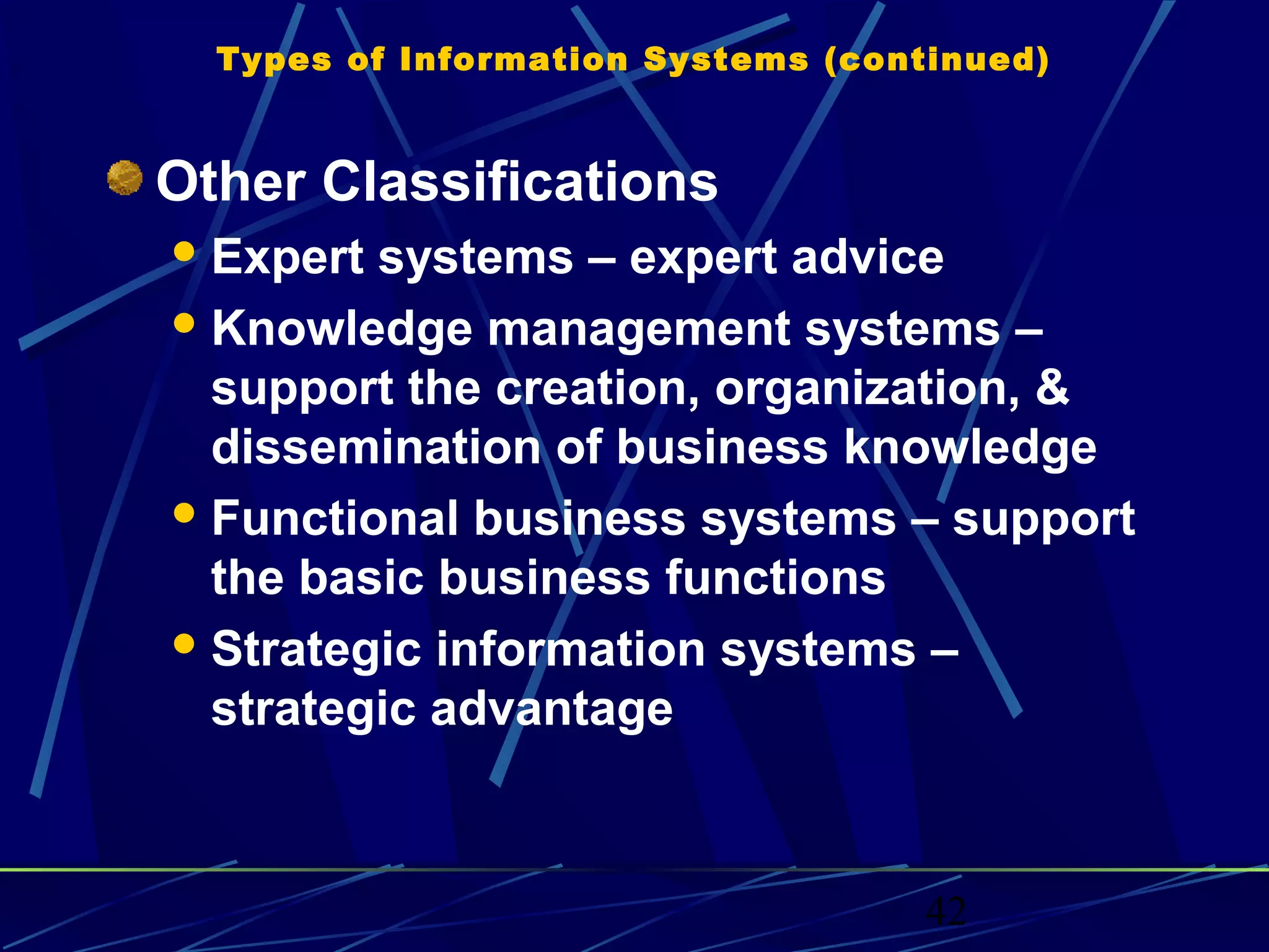 42
Types of Information Systems (continued)
Other Classifications
Expert systems – expert advice
Knowledge management systems –
support the creation, organization, &
dissemination of business knowledge
Functional business systems – support
the basic business functions
Strategic information systems –
strategic advantage
 