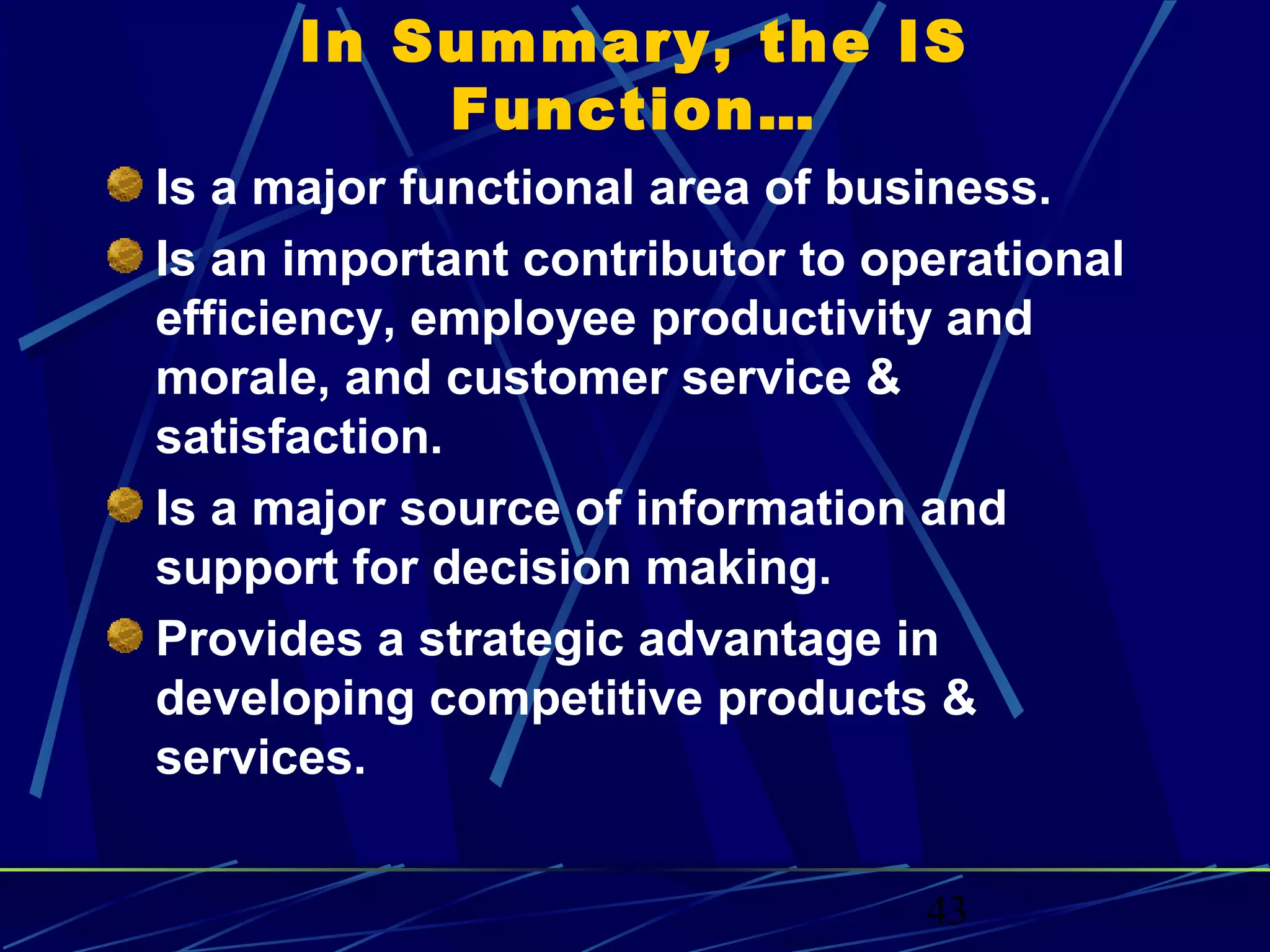 43
In Summary, the IS
Function…
Is a major functional area of business.
Is an important contributor to operational
efficiency, employee productivity and
morale, and customer service &
satisfaction.
Is a major source of information and
support for decision making.
Provides a strategic advantage in
developing competitive products &
services.
 