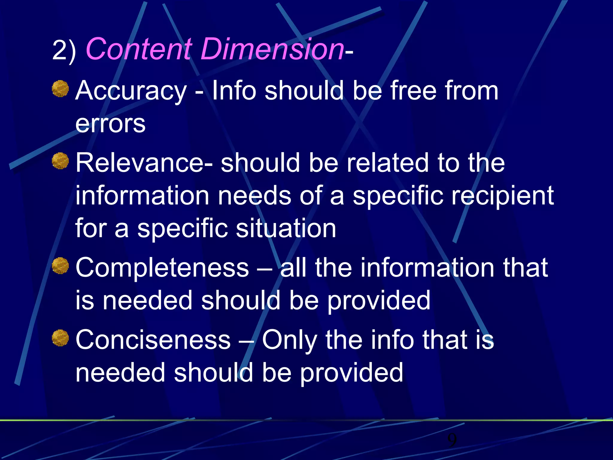 9
2) Content Dimension-
Accuracy - Info should be free from
errors
Relevance- should be related to the
information needs of a specific recipient
for a specific situation
Completeness – all the information that
is needed should be provided
Conciseness – Only the info that is
needed should be provided
 