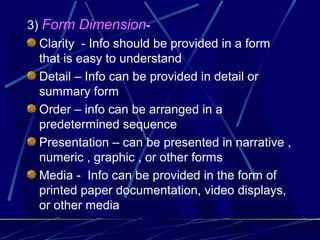 10
3) Form Dimension-
Clarity - Info should be provided in a form
that is easy to understand
Detail – Info can be provided in detail or
summary form
Order – info can be arranged in a
predetermined sequence
Presentation – can be presented in narrative ,
numeric , graphic , or other forms
Media - Info can be provided in the form of
printed paper documentation, video displays,
or other media
 