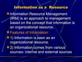 11
Information as a Resource
Information Resource Management
(IRM) is an approach to management
based on the concept that information is
an organizational resource.
Features of Information:
1) Information is seen as an
organizational resource.
2) Information comes from various
sources- internal and external sources
 
