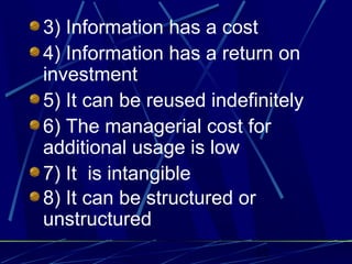 12
3) Information has a cost
4) Information has a return on
investment
5) It can be reused indefinitely
6) The managerial cost for
additional usage is low
7) It is intangible
8) It can be structured or
unstructured
 