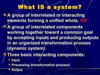14
What IS a system?
A group of interrelated or interacting
elements forming a unified whole, OR
A group of interrelated components
working together toward a common goal
by accepting inputs and producing outputs
in an organized transformation process
(dynamic system).
Three basic interacting components:
 Input
 Processing (transformation process)
 Output
 