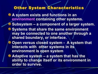 18
Other System Characteristics
A system exists and functions in an
environment containing other systems.
Subsystem – a component of a larger system.
Systems that share the same environment
may be connected to one another through a
shared boundary, or interface.
Open versus closed system - A system that
interacts with other systems in its
environment is open system
Adaptive system – a system that has the
ability to change itself or its environment in
order to survive.
 