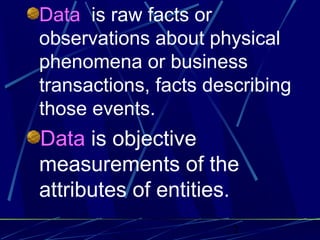 2
Data is raw facts or
observations about physical
phenomena or business
transactions, facts describing
those events.
Data is objective
measurements of the
attributes of entities.
 