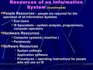 21
Resources of an Information
System (Continued)
People Resources – people are required for the
operation of all Information Systems
 End Users
 IS Specialists – system analysts, programmers,
computer operators
Hardware Resources
 Computer systems ( machine )
 Peripherals
Software Resources
 System software
 Application software
 Procedures – operating instructions for people
who will use an IS
 