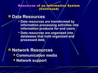 22
Resources of an Information System
(Continued)
Data Resources
 Data resources are transformed by
information processing activities into
information products for end users
 Data resources are organized into
databases that hold organized and
processed data
Network Resources
Communication media
Network support
 