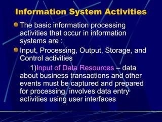 23
Information System Activities
The basic information processing
activities that occur in information
systems are :
Input, Processing, Output, Storage, and
Control activities
1)Input of Data Resources – data
about business transactions and other
events must be captured and prepared
for processing, involves data entry
activities using user interfaces
 