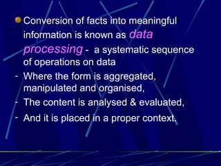 25
Conversion of facts into meaningful
information is known as data
processing - a systematic sequence
of operations on data
- Where the form is aggregated,
manipulated and organised,
- The content is analysed & evaluated,
- And it is placed in a proper context.
 