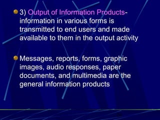26
3) Output of Information Products-
information in various forms is
transmitted to end users and made
available to them in the output activity
Messages, reports, forms, graphic
images, audio responses, paper
documents, and multimedia are the
general information products
 