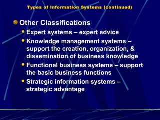 42
Types of Information Systems (continued)
Other Classifications
Expert systems – expert advice
Knowledge management systems –
support the creation, organization, &
dissemination of business knowledge
Functional business systems – support
the basic business functions
Strategic information systems –
strategic advantage
 