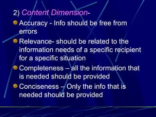 9
2) Content Dimension-
Accuracy - Info should be free from
errors
Relevance- should be related to the
information needs of a specific recipient
for a specific situation
Completeness – all the information that
is needed should be provided
Conciseness – Only the info that is
needed should be provided
 