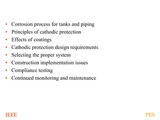 IEEE PES
• Corrosion process for tanks and piping
• Principles of cathodic protection
• Effects of coatings
• Cathodic protection design requirements
• Selecting the proper system
• Construction implementation issues
• Compliance testing
• Continued monitoring and maintenance
 