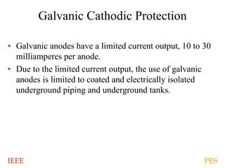 IEEE PES
Galvanic Cathodic Protection
• Galvanic anodes have a limited current output, 10 to 30
milliamperes per anode.
• Due to the limited current output, the use of galvanic
anodes is limited to coated and electrically isolated
underground piping and underground tanks.
 