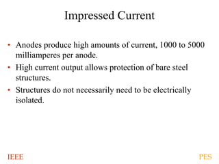 IEEE PES
Impressed Current
• Anodes produce high amounts of current, 1000 to 5000
milliamperes per anode.
• High current output allows protection of bare steel
structures.
• Structures do not necessarily need to be electrically
isolated.
 