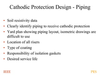 IEEE PES
Cathodic Protection Design - Piping
• Soil resistivity data
• Clearly identify piping to receive cathodic protection
• Yard plan showing piping layout, isometric drawings are
difficult to use
• Location of all risers
• Type of coating
• Responsibility of isolation gaskets
• Desired service life
 