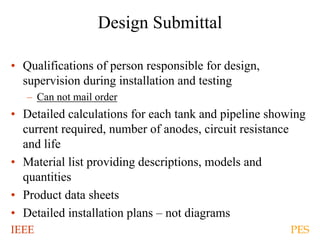 IEEE PES
Design Submittal
• Qualifications of person responsible for design,
supervision during installation and testing
– Can not mail order
• Detailed calculations for each tank and pipeline showing
current required, number of anodes, circuit resistance
and life
• Material list providing descriptions, models and
quantities
• Product data sheets
• Detailed installation plans – not diagrams
 