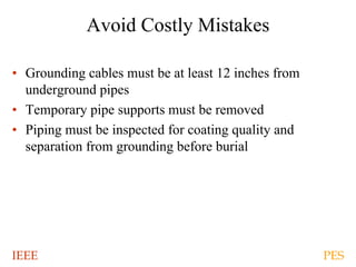 IEEE PES
Avoid Costly Mistakes
• Grounding cables must be at least 12 inches from
underground pipes
• Temporary pipe supports must be removed
• Piping must be inspected for coating quality and
separation from grounding before burial
 