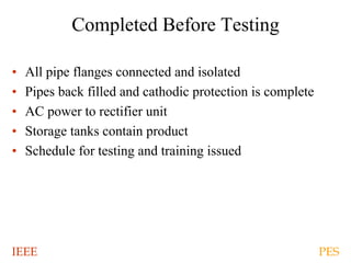IEEE PES
Completed Before Testing
• All pipe flanges connected and isolated
• Pipes back filled and cathodic protection is complete
• AC power to rectifier unit
• Storage tanks contain product
• Schedule for testing and training issued
 