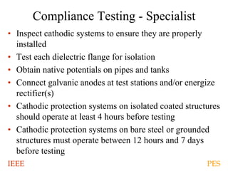IEEE PES
Compliance Testing - Specialist
• Inspect cathodic systems to ensure they are properly
installed
• Test each dielectric flange for isolation
• Obtain native potentials on pipes and tanks
• Connect galvanic anodes at test stations and/or energize
rectifier(s)
• Cathodic protection systems on isolated coated structures
should operate at least 4 hours before testing
• Cathodic protection systems on bare steel or grounded
structures must operate between 12 hours and 7 days
before testing
 