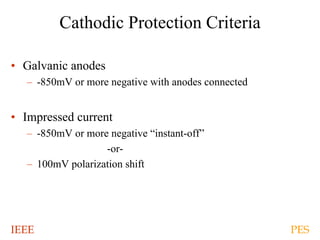 IEEE PES
Cathodic Protection Criteria
• Galvanic anodes
– -850mV or more negative with anodes connected
• Impressed current
– -850mV or more negative “instant-off”
-or-
– 100mV polarization shift
 
