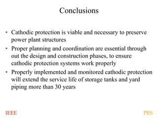 IEEE PES
Conclusions
• Cathodic protection is viable and necessary to preserve
power plant structures
• Proper planning and coordination are essential through
out the design and construction phases, to ensure
cathodic protection systems work properly
• Properly implemented and monitored cathodic protection
will extend the service life of storage tanks and yard
piping more than 30 years
 