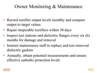 IEEE PES
Owner Monitoring & Maintenance
• Record rectifier output levels monthly and compare
output to target values
• Repair inoperable rectifiers within 30 days
• Inspect test stations and dielectric flanges every six (6)
months for damage and removal
• Instruct maintenance staff to replace and test removed
dielectric gaskets
• Annually, obtain potential measurements and ensure
effective cathodic protection levels
 