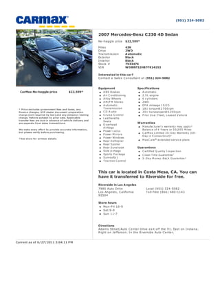 (951) 324-5082



                                                            2007 Mercedes-Benz C230 4D Sedan
                                                            No-haggle price      $22,599*

                                                            Mile s               43K
                                                            Drive                2WD
                                                            Transm ission        A utomatic
                                                            Ex te rior           Black
                                                            Inte rior            Black
                                                            Stock #              7533476
                                                            VIN                  WDBRF52H87F914153

                                                            Interested in this car?
                                                            Contact a Sale s C onsultant at (951) 324-5082


                                                            Equipment                   Specifications
  CarMax No-haggle price                 $22,599*              A BS Brakes                  A utomatic
                                                               A ir C onditioning           2 .5 L engine
                                                               A lloy Wheels                6 c ylinders
                                                               A M /FM Stereo               2 WD
                                                               A utomatic                   E P A mileage 1 9 /2 5
 * Price excludes government fees and taxes, any               T rans mis s ion             1 8 1 torque@ 2 7 0 0 rpm
 finance charges, $55 dealer document preparation              C D A udio                   2 0 1 hors epower@ 6 2 0 0 rpm
 charge (not required by law) and any emission testing         C ruis e C ontrol            P rior U s e: Fleet, L eas ed V ehic le
 charge. Vehicle subject to prior sale. Applicable             L eatherette
 transfer fees are due in advance of vehicle delivery and      Seats
 are separate from sales transactions.                                                  Warranties
                                                               O verhead
                                                               A irbags                     M anufac turer's warranty may apply†
 We make every effort to provide accurate information,                                      Balanc e of 4 Y ears or 5 0 ,0 0 0 M iles
                                                               P ower L oc ks
 but please verify before purchasing.                                                       C arM ax L imited 3 0 -D ay Warranty (6 0 -
                                                               P ower M irrors
                                                                                            D ay in C onnec tic ut)†
 †See store for written details                                P ower Windows
                                                               Rear D efros ter             M axC are ® extended s ervic e plans
                                                               Rear Spoiler
                                                               Rear Suns hade           Guarantees
                                                               Side A irbags                C ertified Q uality I ns pec tion
                                                               Sports P ac kage             C lean T itle G uarantee †
                                                               Sunroof(s )                  5 -D ay M oney-Bac k G uarantee†
                                                               T rac tion C ontrol



                                                            This car is located in Costa Mesa, CA. You can
                                                            have it transferred to Riverside for free.

                                                            Riverside in Los A ngeles
                                                            7980 Auto Drive                    Local (951) 324-5082
                                                            Los Ange le s, California          Toll-fre e (866) 480-1143
                                                            92504

                                                            Store hours
                                                               Mon-Fri 10-9
                                                               Sat 9-9
                                                               Sun 11-7



                                                            Directions
                                                            Adam s Stre e t/Auto Ce nte r Drive e x it off the 91. East on Indiana.
                                                            Right on Je ffe rson. In the R ive rside Auto Ce nte r.


Current as of 6/27/2011 3:04:11 PM
 